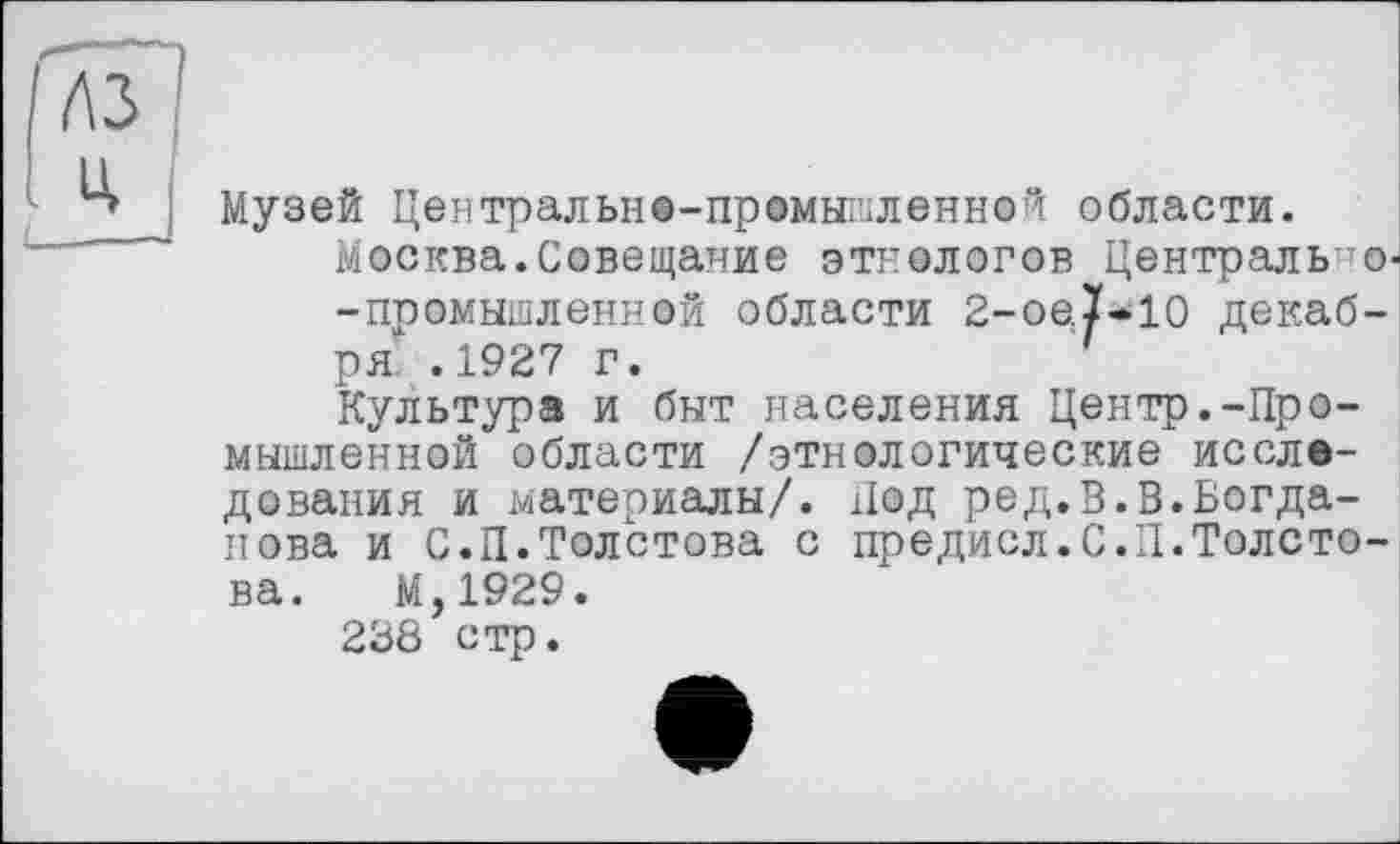 ﻿Музей Центральнв-промышленной области.
Москва.Совещание этнологов Центрально--промышленной области 2-oe.ï-10 декабря. .1927 г.
Культура и быт населения Центр.-Промышленной области /этнологические исследования и материалы/. Под ред.В.В.Богданова и С.П.Толстова с предисл.С.Л.Толстова. М,1929.
238 стр.